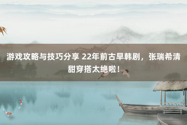 游戏攻略与技巧分享 22年前古早韩剧，张瑞希清甜穿搭太绝啦！