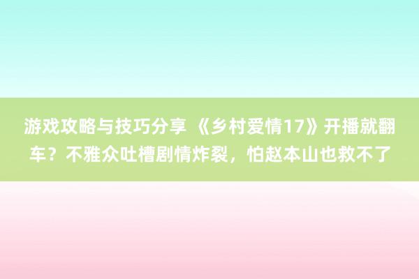 游戏攻略与技巧分享 《乡村爱情17》开播就翻车？不雅众吐槽剧情炸裂，怕赵本山也救不了