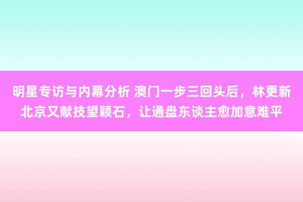 明星专访与内幕分析 澳门一步三回头后，林更新北京又献技望颖石，让通盘东谈主愈加意难平