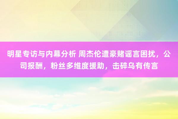 明星专访与内幕分析 周杰伦遭豪赌谣言困扰，公司报酬，粉丝多维度援助，击碎乌有传言