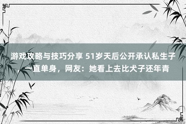 游戏攻略与技巧分享 51岁天后公开承认私生子，一直单身，网友：她看上去比犬子还年青