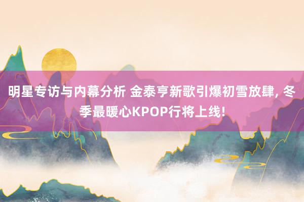 明星专访与内幕分析 金泰亨新歌引爆初雪放肆, 冬季最暖心KPOP行将上线!