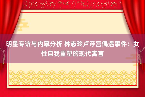 明星专访与内幕分析 林志玲卢浮宫偶遇事件：女性自我重塑的现代寓言