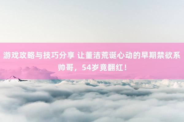 游戏攻略与技巧分享 让董洁荒诞心动的早期禁欲系帅哥，54岁竟翻红！