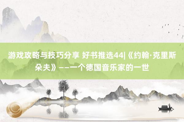 游戏攻略与技巧分享 好书推选44|《约翰·克里斯朵夫》——一个德国音乐家的一世