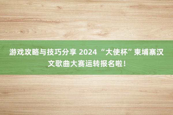 游戏攻略与技巧分享 2024 “大使杯”柬埔寨汉文歌曲大赛运转报名啦！