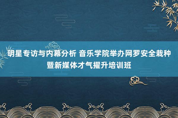 明星专访与内幕分析 音乐学院举办网罗安全栽种暨新媒体才气擢升培训班