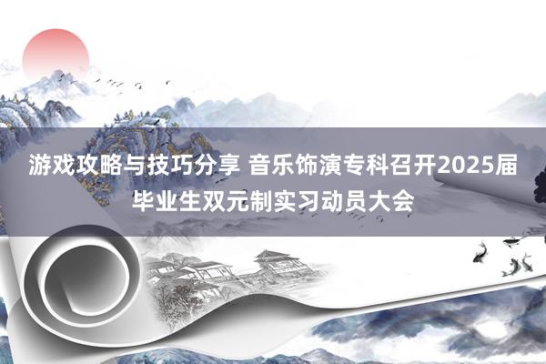 游戏攻略与技巧分享 音乐饰演专科召开2025届毕业生双元制实习动员大会