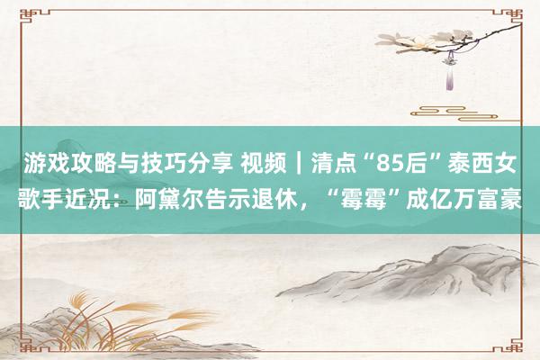 游戏攻略与技巧分享 视频｜清点“85后”泰西女歌手近况：阿黛尔告示退休，“霉霉”成亿万富豪