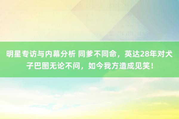 明星专访与内幕分析 同爹不同命，英达28年对犬子巴图无论不问，如今我方造成见笑！