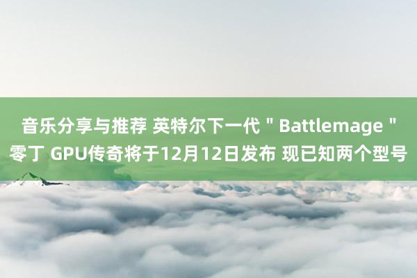 音乐分享与推荐 英特尔下一代＂Battlemage＂零丁 GPU传奇将于12月12日发布 现已知两个型号