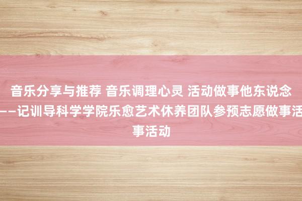 音乐分享与推荐 音乐调理心灵 活动做事他东说念主——记训导科学学院乐愈艺术休养团队参预志愿做事活动