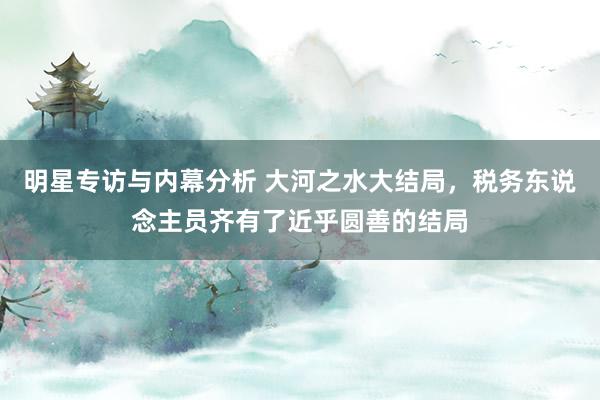 明星专访与内幕分析 大河之水大结局，税务东说念主员齐有了近乎圆善的结局