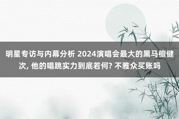 明星专访与内幕分析 2024演唱会最大的黑马檀健次, 他的唱跳实力到底若何? 不雅众买账吗