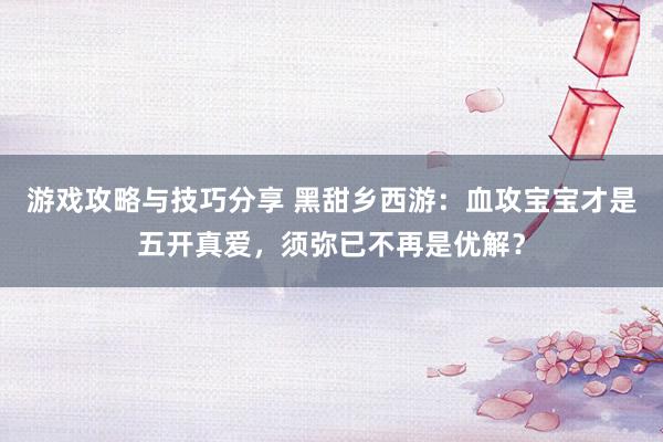 游戏攻略与技巧分享 黑甜乡西游：血攻宝宝才是五开真爱，须弥已不再是优解？