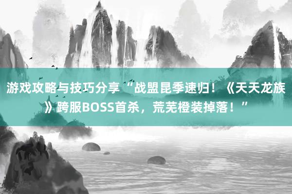 游戏攻略与技巧分享 “战盟昆季速归！《天天龙族》跨服BOSS首杀，荒芜橙装掉落！”