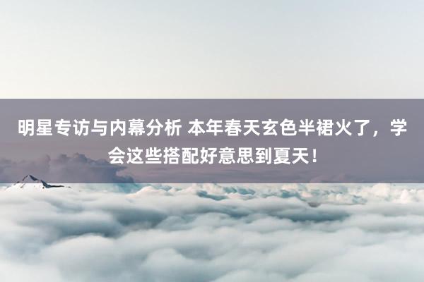 明星专访与内幕分析 本年春天玄色半裙火了，学会这些搭配好意思到夏天！