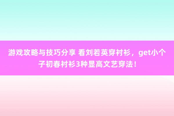 游戏攻略与技巧分享 看刘若英穿衬衫，get小个子初春衬衫3种显高文艺穿法！