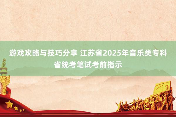 游戏攻略与技巧分享 江苏省2025年音乐类专科省统考笔试考前指示